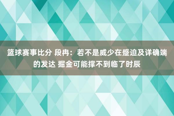 篮球赛事比分 段冉：若不是威少在蹙迫及详确端的发达 掘金可能撑不到临了时辰