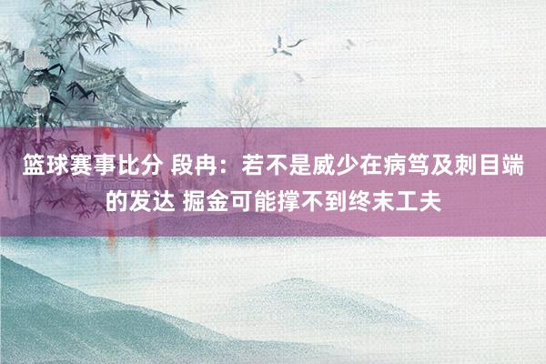 篮球赛事比分 段冉：若不是威少在病笃及刺目端的发达 掘金可能撑不到终末工夫