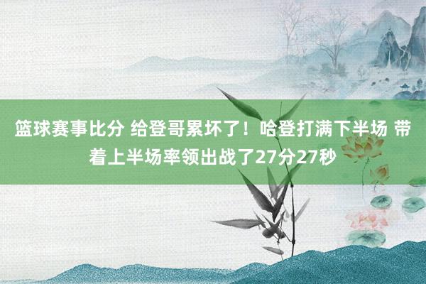 篮球赛事比分 给登哥累坏了！哈登打满下半场 带着上半场率领出战了27分27秒