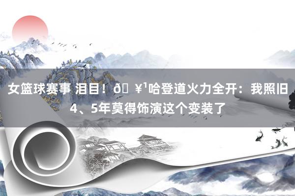 女篮球赛事 泪目！🥹哈登道火力全开：我照旧4、5年莫得饰演这个变装了