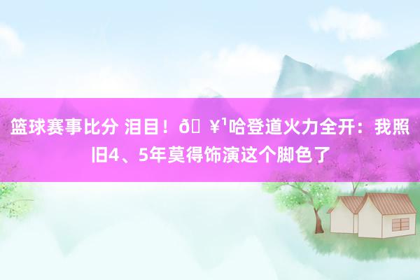 篮球赛事比分 泪目！🥹哈登道火力全开：我照旧4、5年莫得饰演这个脚色了