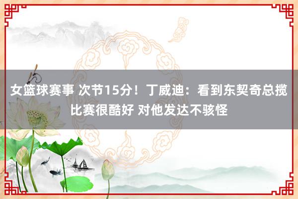 女篮球赛事 次节15分！丁威迪：看到东契奇总揽比赛很酷好 对他发达不骇怪