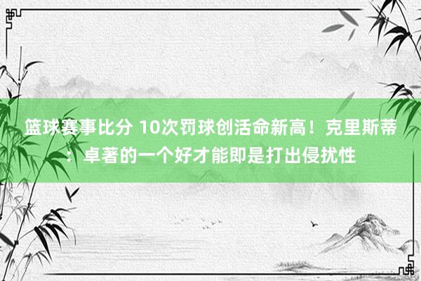 篮球赛事比分 10次罚球创活命新高！克里斯蒂：卓著的一个好才能即是打出侵扰性