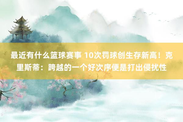 最近有什么篮球赛事 10次罚球创生存新高！克里斯蒂：跨越的一个好次序便是打出侵扰性