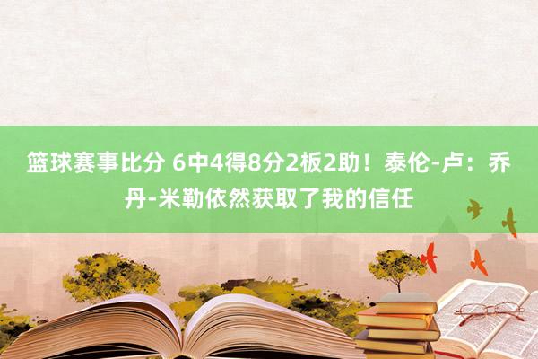 篮球赛事比分 6中4得8分2板2助！泰伦-卢：乔丹-米勒依然获取了我的信任