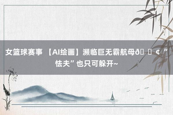 女篮球赛事 【AI绘画】濒临巨无霸航母🚢 “怯夫”也只可躲开~