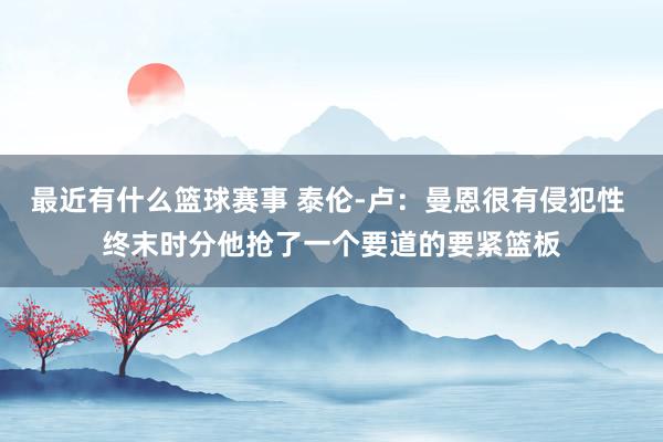 最近有什么篮球赛事 泰伦-卢：曼恩很有侵犯性 终末时分他抢了一个要道的要紧篮板