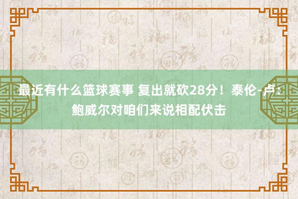 最近有什么篮球赛事 复出就砍28分！泰伦-卢：鲍威尔对咱们来说相配伏击