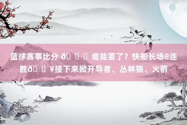 篮球赛事比分 😉谁能罢了？快船长场8连胜🔥接下来掀开导者、丛林狼、火箭