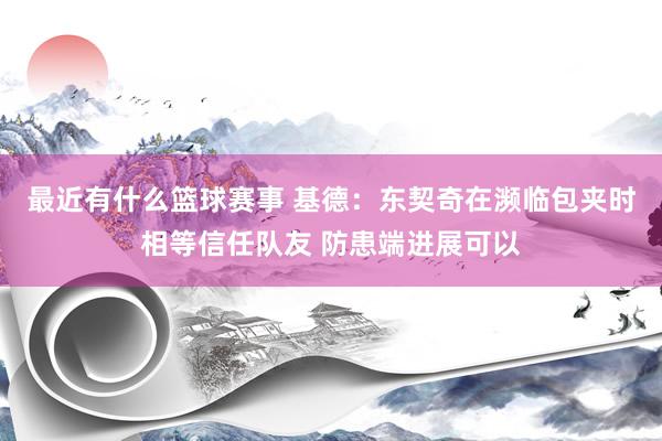 最近有什么篮球赛事 基德：东契奇在濒临包夹时相等信任队友 防患端进展可以