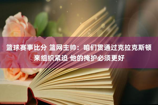 篮球赛事比分 篮网主帅：咱们贯通过克拉克斯顿来组织紧迫 他的掩护必须更好