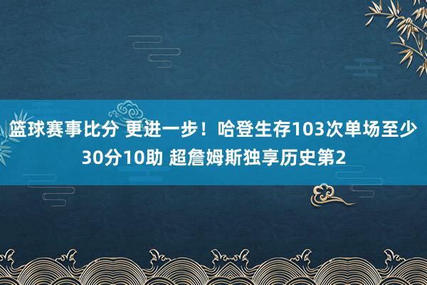 篮球赛事比分 更进一步！哈登生存103次单场至少30分10助 超詹姆斯独享历史第2