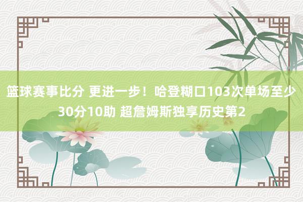 篮球赛事比分 更进一步！哈登糊口103次单场至少30分10助 超詹姆斯独享历史第2