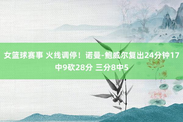 女篮球赛事 火线调停！诺曼-鲍威尔复出24分钟17中9砍28分 三分8中5