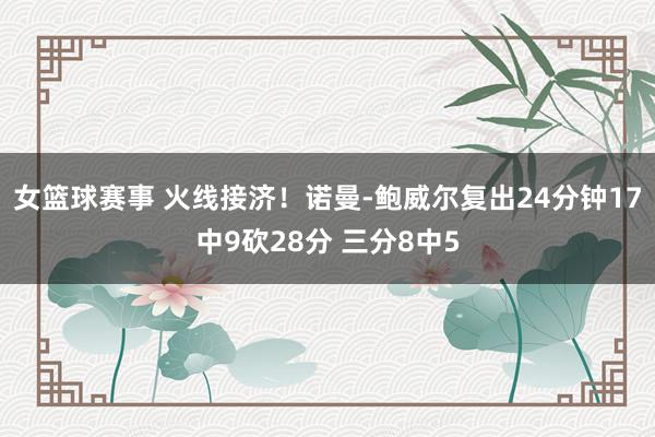 女篮球赛事 火线接济！诺曼-鲍威尔复出24分钟17中9砍28分 三分8中5