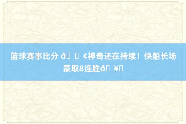 篮球赛事比分 🚢神奇还在持续！快船长场豪取8连胜🥏