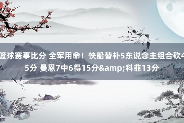 篮球赛事比分 全军用命！快船替补5东说念主组合砍45分 曼恩7中6得15分&科菲13分