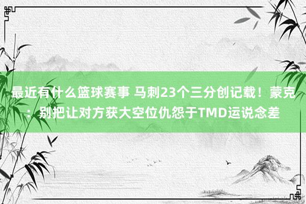 最近有什么篮球赛事 马刺23个三分创记载！蒙克：别把让对方获大空位仇怨于TMD运说念差