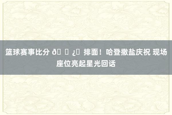 篮球赛事比分 🐿️排面！哈登撒盐庆祝 现场座位亮起星光回话