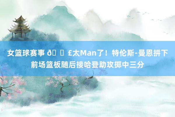 女篮球赛事 💣太Man了！特伦斯-曼恩拼下前场篮板随后接哈登助攻掷中三分