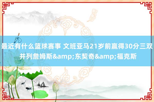 最近有什么篮球赛事 文班亚马21岁前赢得30分三双 并列詹姆斯&东契奇&福克斯