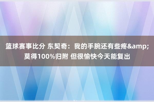 篮球赛事比分 东契奇：我的手腕还有些疼&莫得100%归附 但很愉快今天能复出