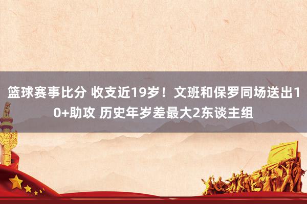 篮球赛事比分 收支近19岁！文班和保罗同场送出10+助攻 历史年岁差最大2东谈主组