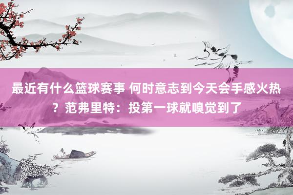 最近有什么篮球赛事 何时意志到今天会手感火热？范弗里特：投第一球就嗅觉到了