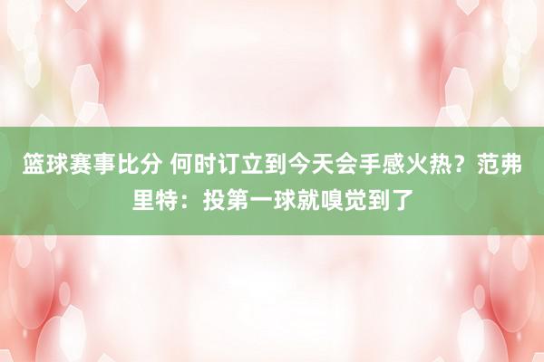 篮球赛事比分 何时订立到今天会手感火热？范弗里特：投第一球就嗅觉到了