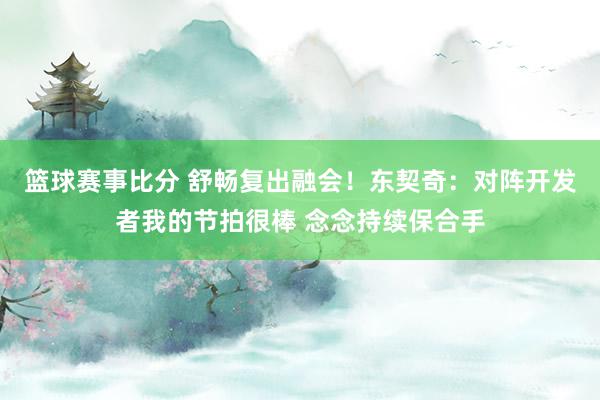 篮球赛事比分 舒畅复出融会！东契奇：对阵开发者我的节拍很棒 念念持续保合手