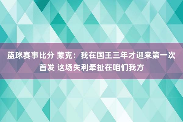 篮球赛事比分 蒙克：我在国王三年才迎来第一次首发 这场失利牵扯在咱们我方