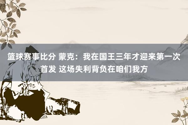 篮球赛事比分 蒙克：我在国王三年才迎来第一次首发 这场失利背负在咱们我方