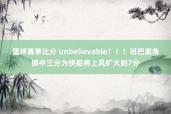 篮球赛事比分 unbelievable！！！班巴底角掷中三分为快船将上风扩大到7分