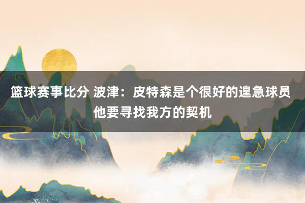 篮球赛事比分 波津：皮特森是个很好的遑急球员 他要寻找我方的契机