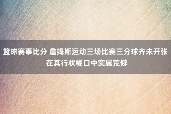 篮球赛事比分 詹姆斯运动三场比赛三分球齐未开张 在其行状糊口中实属荒僻