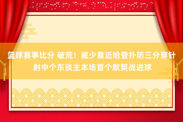 篮球赛事比分 破荒！威少靠近哈登扑防三分穿针 射中个东谈主本场首个默契战进球