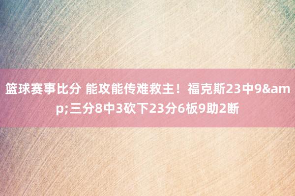 篮球赛事比分 能攻能传难救主！福克斯23中9&三分8中3砍下23分6板9助2断