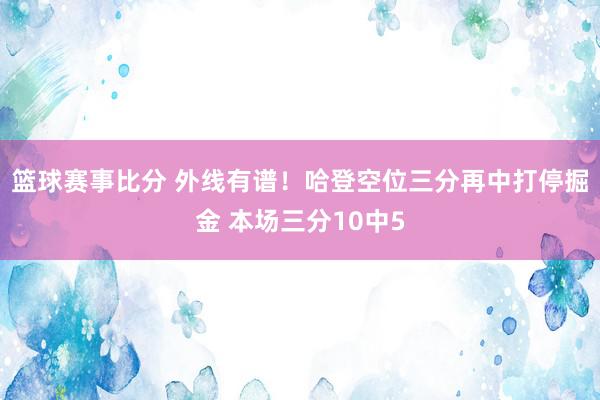 篮球赛事比分 外线有谱！哈登空位三分再中打停掘金 本场三分10中5