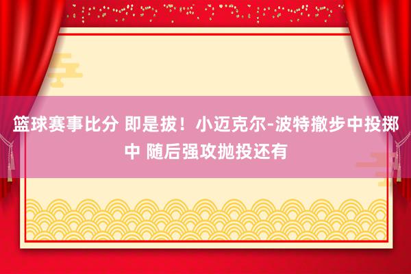 篮球赛事比分 即是拔！小迈克尔-波特撤步中投掷中 随后强攻抛投还有