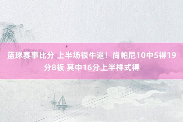 篮球赛事比分 上半场很牛逼！尚帕尼10中5得19分8板 其中16分上半样式得