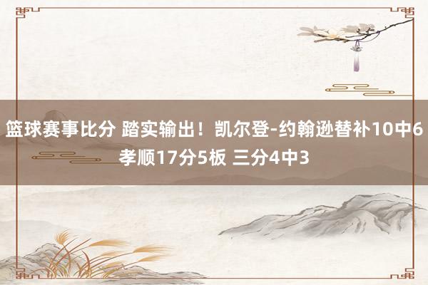 篮球赛事比分 踏实输出！凯尔登-约翰逊替补10中6孝顺17分5板 三分4中3