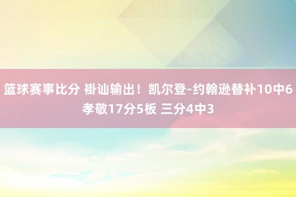 篮球赛事比分 褂讪输出！凯尔登-约翰逊替补10中6孝敬17分5板 三分4中3