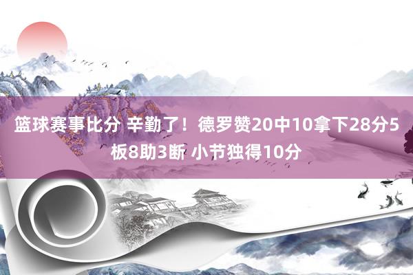 篮球赛事比分 辛勤了！德罗赞20中10拿下28分5板8助3断 小节独得10分