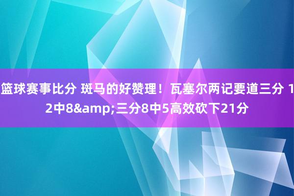 篮球赛事比分 斑马的好赞理！瓦塞尔两记要道三分 12中8&三分8中5高效砍下21分