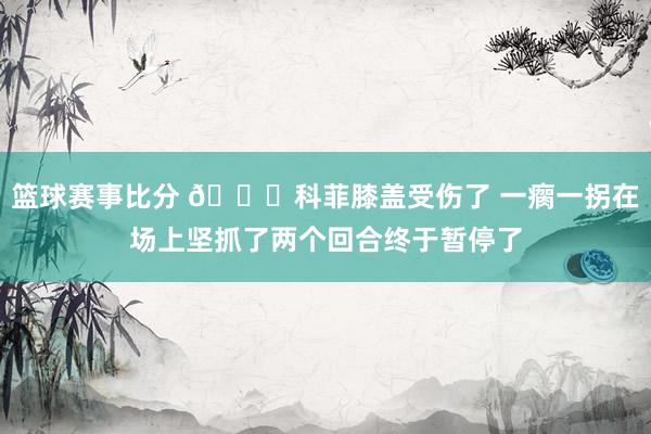 篮球赛事比分 😐科菲膝盖受伤了 一瘸一拐在场上坚抓了两个回合终于暂停了