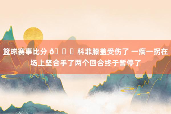 篮球赛事比分 😐科菲膝盖受伤了 一瘸一拐在场上坚合手了两个回合终于暂停了