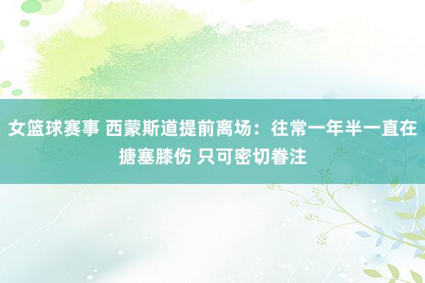 女篮球赛事 西蒙斯道提前离场：往常一年半一直在搪塞膝伤 只可密切眷注