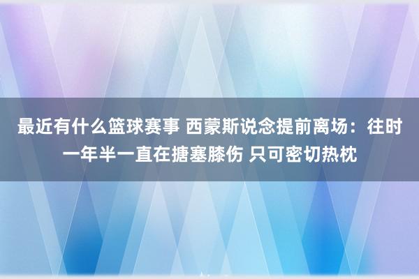 最近有什么篮球赛事 西蒙斯说念提前离场：往时一年半一直在搪塞膝伤 只可密切热枕