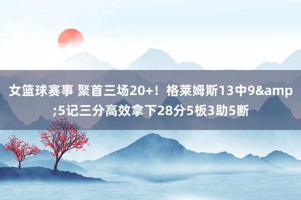 女篮球赛事 聚首三场20+！格莱姆斯13中9&5记三分高效拿下28分5板3助5断