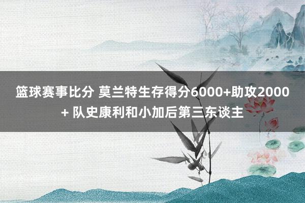 篮球赛事比分 莫兰特生存得分6000+助攻2000+ 队史康利和小加后第三东谈主